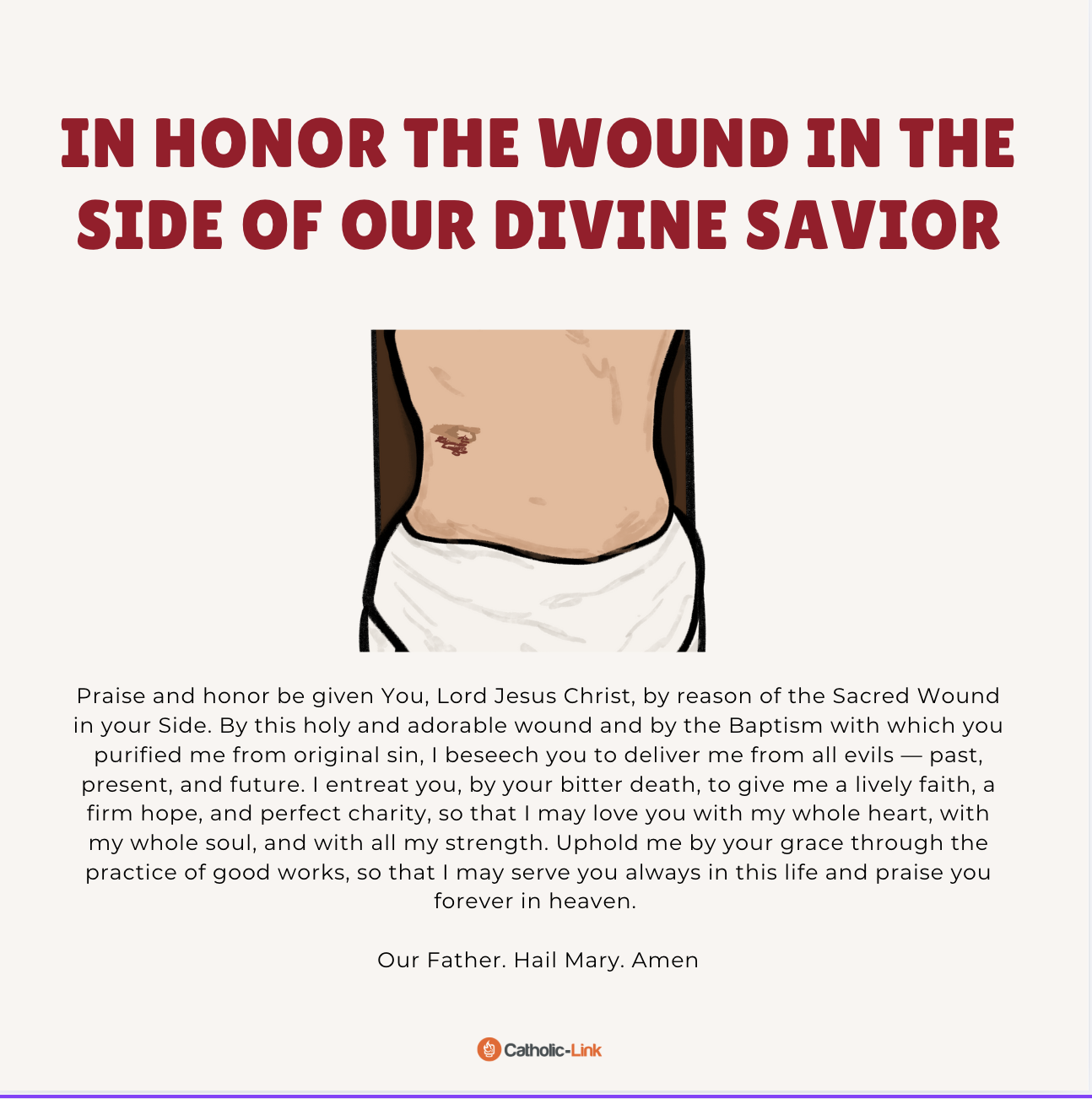 In Honor of the Wound in the Right Hand of Our Divine Savior Praise and honor be given You, Lord Jesus Christ, by reason of the of Sacred Wound in your Right Hand. By this holy and adorable wound, I beseech you to pardon all of the sins that I have committed by thought, word, and deed; by neglecting my service to you, and by self-indulgence, both while awake and asleep. Grant me the grace, that by devout and frequent remembrance of your Holy Passion, I may honor your sacred wounds and the death which you endured for my sake; and that by chastising my body, I may testify my gratitude for your sufferings and your death. Our Father. Hail Mary. Amen.